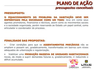 PLANO DE AÇÃO
                                              pressupostos conceituais
PRESSUPOSTO:
O EQUACIONAMENTO DO PROBLEMA DA HABITAÇÃO DEVE SER
ENFRENTADO PELA SOCIEDADE COMO UM TODO: leva em conta seus
                                                 TODO
agentes promotores, financeiros e técnicos, assim como os movimentos sociais
e a sociedade organizada, porém reservando ao Estado um papel central, como
articulador e coordenador do processo.




FINALIDADE DAS PROPOSTAS:
•    Criar condições para que os ASSENTAMENTOS PRECÁRIOS não se
ampliem e possam ser, gradativamente, transformados em bairros com níveis
adequados de urbanização e regularização.
•   Viabilizar uma PRODUÇÃO MASSIVA DE UNIDADES HABITACIONAIS
novas, de modo a suprir demandas futuras e, gradativamente, ir reduzindo o
déficit acumulado.
 