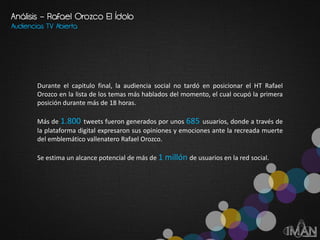 Audiencias TV Abierta
Durante el capitulo final, la audiencia social no tardó en posicionar el HT Rafael
Orozco en la lista de los temas más hablados del momento, el cual ocupó la primera
posición durante más de 18 horas.
Más de 1.800 tweets fueron generados por unos 685 usuarios, donde a través de
la plataforma digital expresaron sus opiniones y emociones ante la recreada muerte
del emblemático vallenatero Rafael Orozco.
Se estima un alcance potencial de más de 1 millón de usuarios en la red social.
Análisis – Rafael Orozco El Ídolo
 