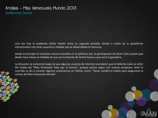 Audiencias Social
Una vez más la audiencia utilizó Twitter como su segunda pantalla, donde a través de la plataforma
interactuaron con otros usuarios a medida que se desarrollaba el concurso.
Desde el principio el certamen estuvo envuelto en la polémica por la participación de Karen Soto puesto que
desde hace meses se hablaba de que era la favorita de Osmel Sousa y que sería la ganadora.
La discusión se acrecentó luego de que algunos usuarios de Internet recordaron que la Señorita Zulia se retiró
del reality del “Miss Venezuela Todo por la Corona”, porque quería seguir con nuevos proyectos. Ante lo
ocurrido se dio a conocer algunos comentarios en Twitter como: “Karen cambió el reality para asegurarse la
corona del Miss Venezuela Mundo”.
Análisis – Miss Venezuela Mundo 2013
 