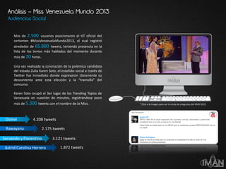Audiencias Social
* Click a la imagen para ver la ronda de preguntas del MVM 2013
Análisis – Miss Venezuela Mundo 2013
Más de 2.500 usuarios posicionaron el HT oficial del
certamen #MissVenezuelaMundo2013, el cual registró
alrededor de 65.800 tweets, teniendo presencia en la
lista de los temas más hablados del momento durante
más de 20 horas.
Una vez realizada la coronación de la polémica candidata
del estado Zulia Karen Soto, el estallido social a través de
Twitter fue inmediato donde expresaron claramente su
descontento ante esta elección y la “tramolla” del
concurso.
Karen Soto ocupó el 3er lugar de los Trending Topics de
Venezuela en cuestión de minutos, registrándose poco
más de 5.300 tweets con el nombre de la Miss.
Servando y Florentino
Astrid Carolina Herrera
Rawayana
Osmel 4.208 tweets
2.175 tweets
3.121 tweets
1.872 tweets
 