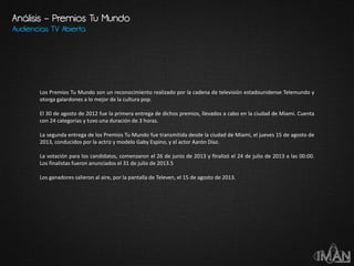 Análisis – Premios Tu Mundo
Audiencias TV Abierta
Los Premios Tu Mundo son un reconocimiento realizado por la cadena de televisión estadounidense Telemundo y
otorga galardones a lo mejor de la cultura pop.
El 30 de agosto de 2012 fue la primera entrega de dichos premios, llevados a cabo en la ciudad de Miami. Cuenta
con 24 categorías y tuvo una duración de 3 horas.
La segunda entrega de los Premios Tu Mundo fue transmitida desde la ciudad de Miami, el jueves 15 de agosto de
2013, conducidos por la actriz y modelo Gaby Espino, y el actor Aarón Díaz.
La votación para los candidatos, comenzaron el 26 de junio de 2013 y finalizó el 24 de julio de 2013 a las 00:00.
Los finalistas fueron anunciados el 31 de julio de 2013.5
Los ganadores salieron al aire, por la pantalla de Televen, el 15 de agosto de 2013.
 