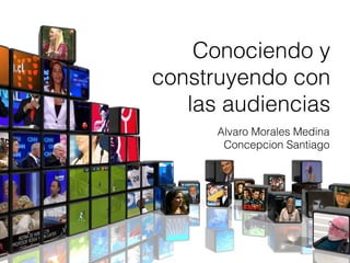 Alvaro Morales Medina
Concepcion Santiago
Conociendo y
construyendo con
las audiencias
 