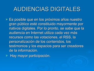AUDIENCIAS DIGITALES Es posible que en los próximos años nuestro gran público esté constituido mayormente por nativos digitales. Por lo pronto, se sabe que la audiencia en Internet utiliza cada vez más recursos como las votaciones, el RSS, la personalización de los contenidos, los testimonios y los espacios para ser creadores de la información. Hay mayor participación. 