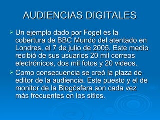 AUDIENCIAS DIGITALES Un ejemplo dado por Fogel es la cobertura de BBC Mundo del atentado en Londres, el 7 de julio de 2005. Este medio recibió de sus usuarios 20 mil correos electrónicos, dos mil fotos y 20 videos.  Como consecuencia se creó la plaza de editor de la audiencia. Este puesto y el de monitor de la Blogósfera son cada vez más frecuentes en los sitios. 