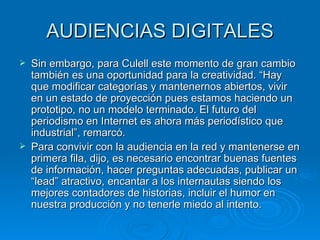 AUDIENCIAS DIGITALES Sin embargo, para Culell este momento de gran cambio también es una oportunidad para la creatividad. “Hay que modificar categorías y mantenernos abiertos, vivir en un estado de proyección pues estamos haciendo un prototipo, no un modelo terminado. El futuro del periodismo en Internet es ahora más periodístico que industrial”, remarcó. Para convivir con la audiencia en la red y mantenerse en primera fila, dijo, es necesario encontrar buenas fuentes de información, hacer preguntas adecuadas, publicar un “lead” atractivo, encantar a los internautas siendo los mejores contadores de historias, incluir el humor en nuestra producción y no tenerle miedo al intento. 