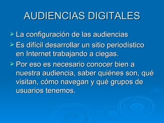 AUDIENCIAS DIGITALES La configuración de las audiencias Es difícil desarrollar un sitio periodístico en Internet trabajando a ciegas.  Por eso es necesario conocer bien a nuestra audiencia, saber quiénes son, qué visitan, cómo navegan y qué grupos de usuarios tenemos. 