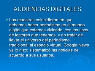 AUDIENCIAS DIGITALES Los maestros coincidieron en que debemos hacer periodismo en el mundo digital que estamos viviendo, con los tipos de lectores que tenemos, y no tratar de llevar el universo del periodismo tradicional al espacio virtual. Google News ya lo hizo: sistematizó las noticias de acuerdo a sus usuarios. 