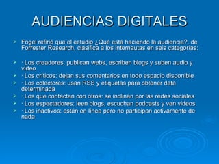 AUDIENCIAS DIGITALES Fogel refirió que el estudio ¿Qué está haciendo la audiencia?, de Forrester Research, clasifica a los internautas en seis categorías: · Los creadores: publican webs, escriben blogs y suben audio y video · Los críticos: dejan sus comentarios en todo espacio disponible · Los colectores: usan RSS y etiquetas para obtener data determinada · Los que contactan con otros: se inclinan por las redes sociales · Los espectadores: leen blogs, escuchan podcasts y ven videos · Los inactivos: están en línea pero no participan activamente de nada 