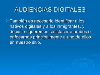 AUDIENCIAS DIGITALES También es necesario identificar a los nativos digitales y a los inmigrantes, y decidir si queremos satisfacer a ambos o enfocarnos principalmente a uno de ellos en nuestro sitio. 