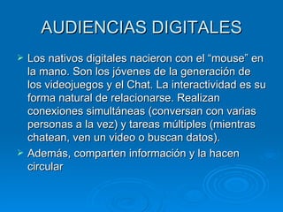 AUDIENCIAS DIGITALES Los nativos digitales nacieron con el “mouse” en la mano. Son los jóvenes de la generación de los videojuegos y el Chat. La interactividad es su forma natural de relacionarse. Realizan conexiones simultáneas (conversan con varias personas a la vez) y tareas múltiples (mientras chatean, ven un video o buscan datos). Además, comparten información y la hacen circular  