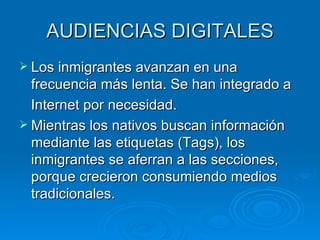 AUDIENCIAS DIGITALES Los inmigrantes avanzan en una frecuencia más lenta. Se han integrado a Internet por necesidad.  Mientras los nativos buscan información mediante las etiquetas (Tags), los inmigrantes se aferran a las secciones, porque crecieron consumiendo medios tradicionales. 