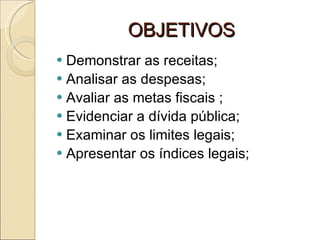 OBJETIVOS Demonstrar as receitas; Analisar as despesas; Avaliar as metas fiscais ; Evidenciar a dívida pública; Examinar os limites legais; Apresentar os índices legais;  