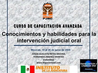 Conocimientos y habilidades para la
    intervención judicial oral
          Mexicali, 15 al 26 de junio de 2009
           CESAR AUGUSTO REYES MEDINA
            FERNANDO JIMENEZ MONTES
                    (Colombia)
               www.litigacionoral.com
 