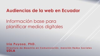 Audiencias de la web en Ecuador
Información base para
planificar medios digitales
Iria Puyosa, PhD.
Directora de Maestría en Comunicación, mención Redes Sociales
UDLA
 