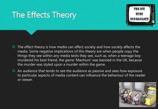 The Effects Theory
 The effect theory is how media can affect society and how society affects the
media. Some negative implications of this theory are when people copy the
things they see within any media texts they see, such as, when a teenage boy
murdered his best friend, the game ‘Manhunt’ was banned in the UK, because
the murder was styled upon a murder within the game.
 An audience that tends to see the audience as passive and sees how exposure
to particular aspects of media content can influence the behaviour of the reader
or viewer.
 