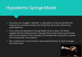 Hypodermic Syringe Model
 Consumers are ‘drugged’, ‘addicted’ or ‘hypnotised’ as they are fed what the
media gives to. Audiences believe the things they see as they idolise these
media platforms.
 This is where the Hypodermic Syringe Model comes in place. This theory
suggests that the media transmits messages that are then picked up and acted
upon by the audience. These messages, are therefore like a drug that is injected
into the body that is the audience.
 Mass media/mass communications make people powerless to resist messages
the media carries.
 