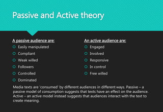 Passive and Active theory
A passive audience are:
 Easily manipulated
 Compliant
 Weak willed
 Followers
 Controlled
 Dominated
An active audience are:
 Engaged
 Involved
 Responsive
 In control
 Free willed
Media texts are ‘consumed’ by different audiences in different ways. Passive – a
passive model of consumption suggests that texts have an effect on the audience.
Active – an active model instead suggests that audiences interact with the text to
create meaning.
 