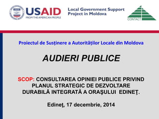 Proiectul de Susținere a Autorităților Locale din Moldova
AUDIERI PUBLICE
SCOP: CONSULTAREA OPINIEI PUBLICE PRIVIND
PLANUL STRATEGIC DE DEZVOLTARE
DURABILĂ INTEGRATĂ A ORAŞULUI EDINEŢ.
Edineţ, 17 decembrie, 2014
 