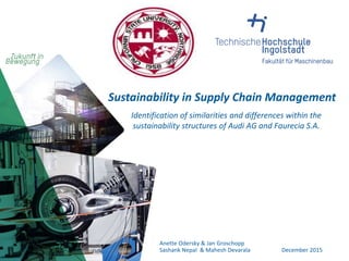 Sustainability in Supply Chain Management
Identification of similarities and differences within the
sustainability structures of Audi AG and Faurecia S.A.
Anette Odersky & Jan Groschopp
Sashank Nepal & Mahesh Devarala December 2015
 