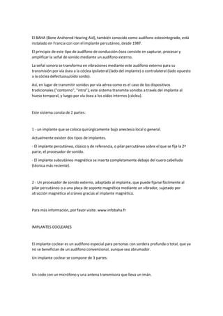 El BAHA (Bone Anchored Hearing Aid), también conocido como audífono osteointegrado, está
instalado en Francia con con el implante percutáneo, desde 1987.
El principio de este tipo de audífono de conducción ósea consiste en capturar, procesar y
amplificar la señal de sonido mediante un audífono externo.
La señal sonora se transforma en vibraciones mediante este audífono externo para su
transmisión por vía ósea a la cóclea ipsilateral (lado del implante) o contralateral (lado opuesto
a la cóclea defectuosa/oído sordo).
Así, en lugar de transmitir sonidos por vía aérea como es el caso de los dispositivos
tradicionales ("contorno", "intra"), este sistema transmite sonidos a través del implante al
hueso temporal, y luego por vía ósea a los oídos internos (cóclea).
Este sistema consta de 2 partes:
1 - un implante que se coloca quirúrgicamente bajo anestesia local o general.
Actualmente existen dos tipos de implantes.
- El implante percutáneo, clásico y de referencia, o pilar percutáneo sobre el que se fija la 2ª
parte, el procesador de sonido.
- El implante subcutáneo magnético se inserta completamente debajo del cuero cabelludo
(técnica más reciente).
2 - Un procesador de sonido externo, adaptado al implante, que puede fijarse fácilmente al
pilar percutáneo o a una placa de soporte magnética mediante un vibrador, sujetado por
atracción magnética al cráneo gracias al implante magnético.
Para más información, por favor visite: www.infobaha.fr
IMPLANTES COCLEARES
El implante coclear es un audífono especial para personas con sordera profunda o total, que ya
no se benefician de un audífono convencional, aunque sea abrumador.
Un implante coclear se compone de 3 partes:
Un codo con un micrófono y una antena transmisora que lleva un imán.
 