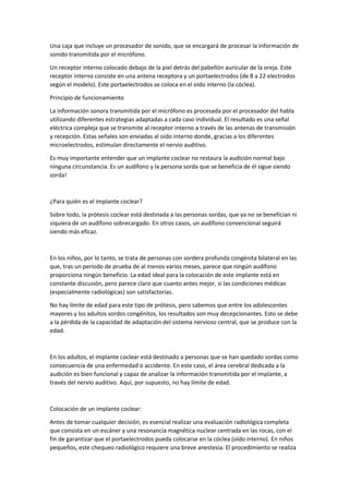 Una caja que incluye un procesador de sonido, que se encargará de procesar la información de
sonido transmitida por el micrófono.
Un receptor interno colocado debajo de la piel detrás del pabellón auricular de la oreja. Este
receptor interno consiste en una antena receptora y un portaelectrodos (de 8 a 22 electrodos
según el modelo). Este portaelectrodos se coloca en el oído interno (la cóclea).
Principio de funcionamiento
La información sonora transmitida por el micrófono es procesada por el procesador del habla
utilizando diferentes estrategias adaptadas a cada caso individual. El resultado es una señal
eléctrica compleja que se transmite al receptor interno a través de las antenas de transmisión
y recepción. Estas señales son enviadas al oído interno donde, gracias a los diferentes
microelectrodos, estimulan directamente el nervio auditivo.
Es muy importante entender que un implante coclear no restaura la audición normal bajo
ninguna circunstancia. Es un audífono y la persona sorda que se beneficia de él sigue siendo
sorda!
¿Para quién es el implante coclear?
Sobre todo, la prótesis coclear está destinada a las personas sordas, que ya no se benefician ni
siquiera de un audífono sobrecargado. En otros casos, un audífono convencional seguirá
siendo más eficaz.
En los niños, por lo tanto, se trata de personas con sordera profunda congénita bilateral en las
que, tras un período de prueba de al menos varios meses, parece que ningún audífono
proporciona ningún beneficio. La edad ideal para la colocación de este implante está en
constante discusión, pero parece claro que cuanto antes mejor, si las condiciones médicas
(especialmente radiológicas) son satisfactorias.
No hay límite de edad para este tipo de prótesis, pero sabemos que entre los adolescentes
mayores y los adultos sordos congénitos, los resultados son muy decepcionantes. Esto se debe
a la pérdida de la capacidad de adaptación del sistema nervioso central, que se produce con la
edad.
En los adultos, el implante coclear está destinado a personas que se han quedado sordas como
consecuencia de una enfermedad o accidente. En este caso, el área cerebral dedicada a la
audición es bien funcional y capaz de analizar la información transmitida por el implante, a
través del nervio auditivo. Aquí, por supuesto, no hay límite de edad.
Colocación de un implante coclear:
Antes de tomar cualquier decisión, es esencial realizar una evaluación radiológica completa
que consista en un escáner y una resonancia magnética nuclear centrada en las rocas, con el
fin de garantizar que el portaelectrodos pueda colocarse en la cóclea (oído interno). En niños
pequeños, este chequeo radiológico requiere una breve anestesia. El procedimiento se realiza
 