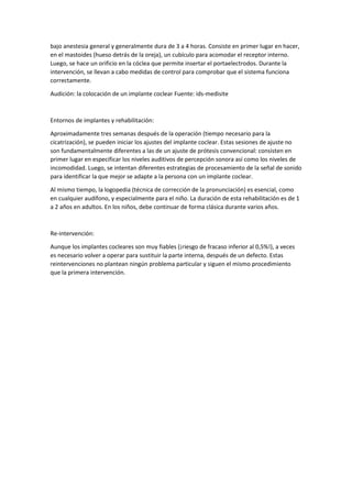 bajo anestesia general y generalmente dura de 3 a 4 horas. Consiste en primer lugar en hacer,
en el mastoides (hueso detrás de la oreja), un cubículo para acomodar el receptor interno.
Luego, se hace un orificio en la cóclea que permite insertar el portaelectrodos. Durante la
intervención, se llevan a cabo medidas de control para comprobar que el sistema funciona
correctamente.
Audición: la colocación de un implante coclear Fuente: ids-medisite
Entornos de implantes y rehabilitación:
Aproximadamente tres semanas después de la operación (tiempo necesario para la
cicatrización), se pueden iniciar los ajustes del implante coclear. Estas sesiones de ajuste no
son fundamentalmente diferentes a las de un ajuste de prótesis convencional: consisten en
primer lugar en especificar los niveles auditivos de percepción sonora así como los niveles de
incomodidad. Luego, se intentan diferentes estrategias de procesamiento de la señal de sonido
para identificar la que mejor se adapte a la persona con un implante coclear.
Al mismo tiempo, la logopedia (técnica de corrección de la pronunciación) es esencial, como
en cualquier audífono, y especialmente para el niño. La duración de esta rehabilitación es de 1
a 2 años en adultos. En los niños, debe continuar de forma clásica durante varios años.
Re-intervención:
Aunque los implantes cocleares son muy fiables (¡riesgo de fracaso inferior al 0,5%!), a veces
es necesario volver a operar para sustituir la parte interna, después de un defecto. Estas
reintervenciones no plantean ningún problema particular y siguen el mismo procedimiento
que la primera intervención.
 