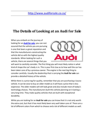 http://www.audiforsale.co.za/




  The Details of Looking at an Audi for Sale

When you embark on the journey of
looking for an Audi for sale, you can rest
assured that the vehicle you are pursuing
is one that bears a great reputation and
that the manufacturers constructing the
vehicle did so with the highest quality
standards. When looking for such a
vehicle, there are several things that you
will want to carefully consider. The first thing you will most likely notice is what
kind of shape the car’s body is in. This is your first clue as to how well the car has
been taken care of by a previous owner. The engine is the next big thing to
consider carefully. Usually the dealership that is carrying the Audi for sale can
provide a detailed history of the vehicle.

While there is a price tag for quality, remember that you are purchasing a luxury
vehicle. It can be wise to buy an older model as it will have a price that is less
expensive. The older models will still look great and also include most of today’s
technology choices. The manufacturers built this vehicle planning on it lasting a
very long time. They make quality vehicles that are built with exceptional
durability.

While you are looking for an Audi for sale you can know that it is not only worth
the extra cost, but that it has most likely been very well taken care of. There are a
lot of different colors from which to choose and a lot of different models as well.
 