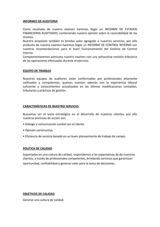 INFORMES DE AUDITORIA
Como resultado de nuestro examen haremos llegar un INFORME DE ESTADOS
FINANCIEROS AUDITADOS, conteniendo nuestra opinión sobre la razonabilidad de los
mismos.
Nuestro propósito también es brindar valor agregado a nuestros servicios, por ello
producto de nuestro examen haremos llegar un INFORME DE CONTROL INTERNO con
nuestras recomendaciones para el buen funcionamiento del Sistema de Control
Interno.
Complementaremos asimismo nuestro examen con una exhaustiva revisión tributaria
de las operaciones efectuadas durante el ejercicio.
EQUIPO DE TRABAJO
Nuestros equipos de auditores están conformados por profesionales altamente
calificados y competentes, quienes cuentan además con la experiencia laboral
suficiente y conocimientos actualizados en las últimas modificaciones contables,
tributarias y prácticas de gestión.
CARACTERÍSTICAS DE NUESTRO SERVICIO:
Buscamos ser el socio estratégico en el desarrollo de nuestros clientes, por ello
nuestras premisas de acción son:
• Diálogo y comunicación cordial con el cliente.
• Opinión constructiva.
• Eficiencia de servicio basado en un buen planeamiento de trabajo de campo.
POLITICA DE CALIDAD
Soportados en una cultura de calidad, respondemos a las expectativas de de nuestros
clientes, a través de profesionales competentes, brindando servicios que garantizan
oportunidad, confiabilidad y generan valor para la toma de decisiones.
OBJETIVOS DE CALIDAD
Generar una cultura de calidad
 