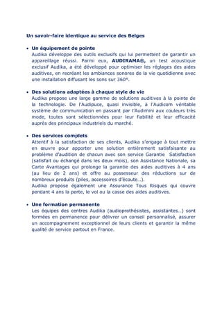 Un savoir-faire identique au service des Belges
 Un équipement de pointe
Audika développe des outils exclusifs qui lui permettent de garantir un
appareillage réussi. Parmi eux, AUDIRAMA®, un test acoustique
exclusif Audika, a été développé pour optimiser les réglages des aides
auditives, en recréant les ambiances sonores de la vie quotidienne avec
une installation diffusant les sons sur 360°.
 Des solutions adaptées à chaque style de vie
Audika propose une large gamme de solutions auditives à la pointe de
la technologie. De l’Audipuce, quasi invisible, à l’Audicom véritable
système de communication en passant par l’Audimini aux couleurs très
mode, toutes sont sélectionnées pour leur fiabilité et leur efficacité
auprès des principaux industriels du marché.
 Des services complets
Attentif à la satisfaction de ses clients, Audika s’engage à tout mettre
en œuvre pour apporter une solution entièrement satisfaisante au
problème d’audition de chacun avec son service Garantie Satisfaction
(satisfait ou échangé dans les deux mois), son Assistance Nationale, sa
Carte Avantages qui prolonge la garantie des aides auditives à 4 ans
(au lieu de 2 ans) et offre au possesseur des réductions sur de
nombreux produits (piles, accessoires d’écoute…).
Audika propose également une Assurance Tous Risques qui couvre
pendant 4 ans la perte, le vol ou la casse des aides auditives.
 Une formation permanente
Les équipes des centres Audika (audioprothésistes, assistantes…) sont
formées en permanence pour délivrer un conseil personnalisé, assurer
un accompagnement exceptionnel de leurs clients et garantir la même
qualité de service partout en France.
 