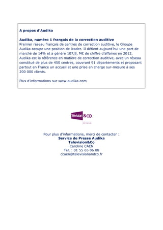 A propos d’Audika
Audika, numéro 1 français de la correction auditive
Premier réseau français de centres de correction auditive, le Groupe
Audika occupe une position de leader. Il détient aujourd’hui une part de
marché de 14% et a généré 107,8, M€ de chiffre d’affaires en 2012.
Audika est la référence en matière de correction auditive, avec un réseau
constitué de plus de 450 centres, couvrant 91 départements et proposant
partout en France un accueil et une prise en charge sur-mesure à ses
200 000 clients.
Plus d’informations sur www.audika.com
Pour plus d’informations, merci de contacter :
Service de Presse Audika
Television&Co
Caroline CAEN
Tél. : 01 55 65 06 08
ccaen@televisionandco.fr
 