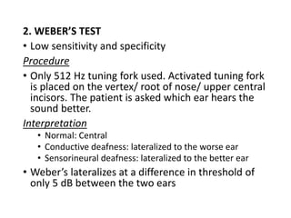 2. WEBER’S TEST
• Low sensitivity and specificity
Procedure
• Only 512 Hz tuning fork used. Activated tuning fork
is placed on the vertex/ root of nose/ upper central
incisors. The patient is asked which ear hears the
sound better.
Interpretation
• Normal: Central
• Conductive deafness: lateralized to the worse ear
• Sensorineural deafness: lateralized to the better ear
• Weber’s lateralizes at a difference in threshold of
only 5 dB between the two ears
 