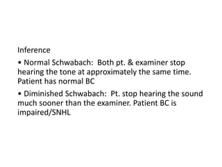Inference
• Normal Schwabach: Both pt. & examiner stop
hearing the tone at approximately the same time.
Patient has normal BC
• Diminished Schwabach: Pt. stop hearing the sound
much sooner than the examiner. Patient BC is
impaired/SNHL
 