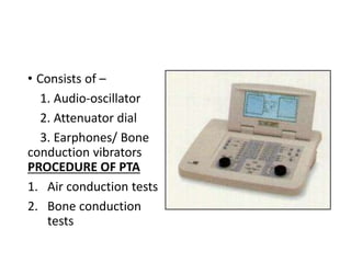 • Consists of –
1. Audio-oscillator
2. Attenuator dial
3. Earphones/ Bone
conduction vibrators
PROCEDURE OF PTA
1. Air conduction tests
2. Bone conduction
tests
 