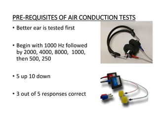 PRE-REQUISITES OF AIR CONDUCTION TESTS
• Better ear is tested first
• Begin with 1000 Hz followed
by 2000, 4000, 8000, 1000,
then 500, 250
• 5 up 10 down
• 3 out of 5 responses correct
 
