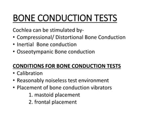 BONE CONDUCTION TESTS
Cochlea can be stimulated by-
• Compressional/ Distortional Bone Conduction
• Inertial Bone conduction
• Osseotympanic Bone conduction
CONDITIONS FOR BONE CONDUCTION TESTS
• Calibration
• Reasonably noiseless test environment
• Placement of bone conduction vibrators
1. mastoid placement
2. frontal placement
 
