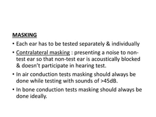 MASKING
• Each ear has to be tested separately & individually
• Contralateral masking : presenting a noise to non-
test ear so that non-test ear is acoustically blocked
& doesn’t participate in hearing test.
• In air conduction tests masking should always be
done while testing with sounds of >45dB.
• In bone conduction tests masking should always be
done ideally.
 