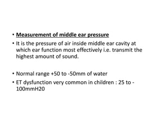 • Measurement of middle ear pressure
• It is the pressure of air inside middle ear cavity at
which ear function most effectively i.e. transmit the
highest amount of sound.
• Normal range +50 to -50mm of water
• ET dysfunction very common in children : 25 to -
100mmH20
 