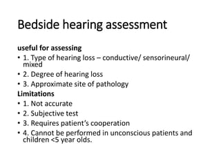 Bedside hearing assessment
useful for assessing
• 1. Type of hearing loss – conductive/ sensorineural/
mixed
• 2. Degree of hearing loss
• 3. Approximate site of pathology
Limitations
• 1. Not accurate
• 2. Subjective test
• 3. Requires patient’s cooperation
• 4. Cannot be performed in unconscious patients and
children <5 year olds.
 