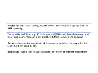 Puretone sounds (CF) of 500Hz, 1000Hz, 2000Hz and 4000Hz are usually used for
ASSR recording.
The sound is modulated e.g., 90 times a second (90Hz modulation frequency) and
the evoked neural response is pre-amplified, filtered, sampled and analysed
Computer analyses the consistency of the response and determines whether the
sound has been heard or not.
Best results – when each frequency is tested separately at different modulations
 