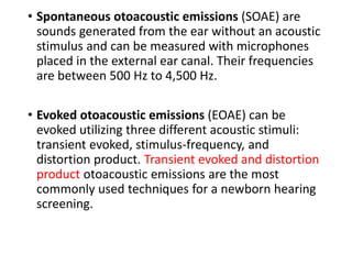 • Spontaneous otoacoustic emissions (SOAE) are
sounds generated from the ear without an acoustic
stimulus and can be measured with microphones
placed in the external ear canal. Their frequencies
are between 500 Hz to 4,500 Hz.
• Evoked otoacoustic emissions (EOAE) can be
evoked utilizing three different acoustic stimuli:
transient evoked, stimulus-frequency, and
distortion product. Transient evoked and distortion
product otoacoustic emissions are the most
commonly used techniques for a newborn hearing
screening.
 
