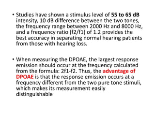 • Studies have shown a stimulus level of 55 to 65 dB
intensity, 10 dB difference between the two tones,
the frequency range between 2000 Hz and 8000 Hz,
and a frequency ratio (f2/f1) of 1.2 provides the
best accuracy in separating normal hearing patients
from those with hearing loss.
• When measuring the DPOAE, the largest response
emission should occur at the frequency calculated
from the formula: 2f1-f2. Thus, the advantage of
DPOAE is that the response emission occurs at a
frequency different from the two pure tone stimuli,
which makes its measurement easily
distinguishable
 