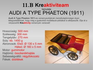 11.B   Kre aktiviteam   bemutatja AUDI A TYPE PHAETON (1911) Audi A Type Phaeton 1911 -es versenyautójának menettulajdonságai olyan lélegzetelállítóak, hogy még a gyakorlott modellautó-pilótákat is elképesztik.   Élje át a vérpezsdítő   Kre aktivity -versenyek varázsát! Hosszúság:  500 mm  Szélesség:  300 mm Tengelytáv:  270 mm  Súly:  kb. 1450 g Abroncsok:  Első: Ø 130 x 5 mm    Hátsó: Ø 160 x 5 mm  Motor:  gumimotor Hajtómű:  összkerékhajtás  Sebességváltó:  négyfokozatú Fékek:  dobfékek 