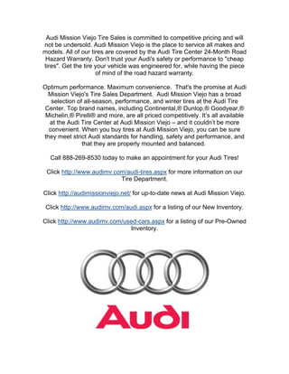 Audi Mission Viejo Tire Sales is committed to competitive pricing and will
not be undersold. Audi Mission Viejo is the place to service all makes and
models. All of our tires are covered by the Audi Tire Center 24-Month Road
 Hazard Warranty. Don't trust your Audi's safety or performance to "cheap
tires". Get the tire your vehicle was engineered for, while having the piece
                     of mind of the road hazard warranty.

Optimum performance. Maximum convenience. That's the promise at Audi
  Mission Viejo's Tire Sales Department. Audi Mission Viejo has a broad
   selection of all-season, performance, and winter tires at the Audi Tire
Center. Top brand names, including Continental,® Dunlop,® Goodyear,®
 Michelin,® Pirelli® and more, are all priced competitively. It’s all available
  at the Audi Tire Center at Audi Mission Viejo – and it couldn’t be more
  convenient. When you buy tires at Audi Mission Viejo, you can be sure
they meet strict Audi standards for handling, safety and performance, and
               that they are properly mounted and balanced.

  Call 888-269-8530 today to make an appointment for your Audi Tires!

 Click http://www.audimv.com/audi-tires.aspx for more information on our
                           Tire Department.

Click http://audimissionviejo.net/ for up-to-date news at Audi Mission Viejo.

 Click http://www.audimv.com/audi.aspx for a listing of our New Inventory.

Click http://www.audimv.com/used-cars.aspx for a listing of our Pre-Owned
                              Inventory.
 