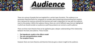 These are a group of people that are targeted for a certain type of product. The audience is an
extremely important factor for companies to consider when producing and promoting their product,
this is because the revenue and profit the business will make is dependent on how well the audience
react to the product. Within the audience theory, there are a lot of different ways that are highlighted
in which we should consider an audience as well how products can connect us with audience.
There are three main theories that can be applied to give a deeper understanding of the relationship
between the texts and audience. These include:
• The hypodermic model or the effects model
• The uses and gratifications model
• The reception theory
However there are more theories and theorists that also give a clearer insight to the audience.
 