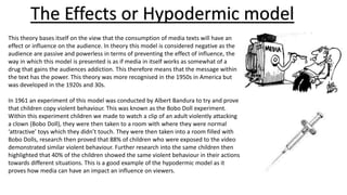 The Effects or Hypodermic model
This theory bases itself on the view that the consumption of media texts will have an
effect or influence on the audience. In theory this model is considered negative as the
audience are passive and powerless in terms of preventing the effect of influence, the
way in which this model is presented is as if media in itself works as somewhat of a
drug that gains the audiences addiction. This therefore means that the message within
the text has the power. This theory was more recognised in the 1950s in America but
was developed in the 1920s and 30s.
In 1961 an experiment of this model was conducted by Albert Bandura to try and prove
that children copy violent behaviour. This was known as the Bobo Doll experiment.
Within this experiment children we made to watch a clip of an adult violently attacking
a clown (Bobo Doll), they were then taken to a room with where they were normal
‘attractive’ toys which they didn’t touch. They were then taken into a room filled with
Bobo Dolls, research then proved that 88% of children who were exposed to the video
demonstrated similar violent behaviour. Further research into the same children then
highlighted that 40% of the children showed the same violent behaviour in their actions
towards different situations. This is a good example of the hypodermic model as it
proves how media can have an impact an influence on viewers.
 