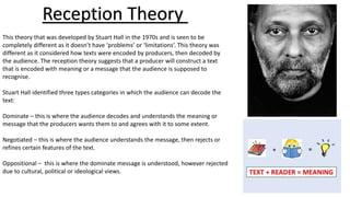 Reception Theory
This theory that was developed by Stuart Hall in the 1970s and is seen to be
completely different as it doesn’t have ‘problems’ or ‘limitations’. This theory was
different as it considered how texts were encoded by producers, then decoded by
the audience. The reception theory suggests that a producer will construct a text
that is encoded with meaning or a message that the audience is supposed to
recognise.
Stuart Hall identified three types categories in which the audience can decode the
text:
Dominate – this is where the audience decodes and understands the meaning or
message that the producers wants them to and agrees with it to some extent.
Negotiated – this is where the audience understands the message, then rejects or
refines certain features of the text.
Oppositional – this is where the dominate message is understood, however rejected
due to cultural, political or ideological views.
 