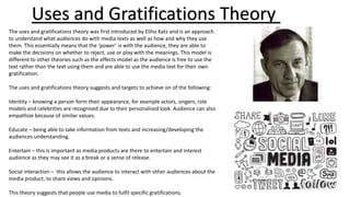 Uses and Gratifications Theory
The uses and gratifications theory was first introduced by Elihu Katz and is an approach
to understand what audiences do with media texts as well as how and why they use
them. This essentially means that the ‘power’ is with the audience, they are able to
make the decisions on whether to reject, use or play with the meanings. This model is
different to other theories such as the effects model as the audience is free to use the
text rather than the text using them and are able to use the media text for their own
gratification.
The uses and gratifications theory suggests and targets to achieve on of the following:
Identity – knowing a person form their appearance, for example actors, singers, role
models and celebrities are recognised due to their personalised look. Audience can also
empathize because of similar values.
Educate – being able to take information from texts and increasing/developing the
audiences understanding.
Entertain – this is important as media products are there to entertain and interest
audience as they may see it as a break or a sense of release.
Social interaction – this allows the audience to interact with other audiences about the
media product, to share views and opinions.
This theory suggests that people use media to fulfil specific gratifications.
 