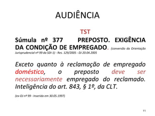 11
AUDIÊNCIA
TST
Súmula nº 377 PREPOSTO. EXIGÊNCIA
DA CONDIÇÃO DE EMPREGADO. (conversão da Orientação
Jurisprudencial nº 99 da SDI-1) - Res. 129/2005 - DJ 20.04.2005
Exceto quanto à reclamação de empregado
doméstico, o preposto deve ser
necessariamente empregado do reclamado.
Inteligência do art. 843, § 1º, da CLT.
(ex-OJ nº 99 - Inserida em 30.05.1997)
 