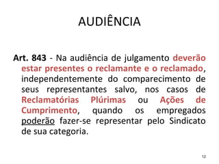 12
AUDIÊNCIA
Art. 843 - Na audiência de julgamento deverão
estar presentes o reclamante e o reclamado,
independentemente do comparecimento de
seus representantes salvo, nos casos de
Reclamatórias Plúrimas ou Ações de
Cumprimento, quando os empregados
poderão fazer-se representar pelo Sindicato
de sua categoria.
 