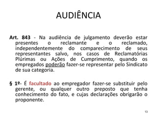 13
AUDIÊNCIA
Art. 843 - Na audiência de julgamento deverão estar
presentes o reclamante e o reclamado,
independentemente do comparecimento de seus
representantes salvo, nos casos de Reclamatórias
Plúrimas ou Ações de Cumprimento, quando os
empregados poderão fazer-se representar pelo Sindicato
de sua categoria.
§ 1º- É facultado ao empregador fazer-se substituir pelo
gerente, ou qualquer outro preposto que tenha
conhecimento do fato, e cujas declarações obrigarão o
proponente.
 
